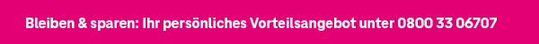 Bleiben & sparen: Ihr persönliches Vorteilsangebot unter 0800 33 06707